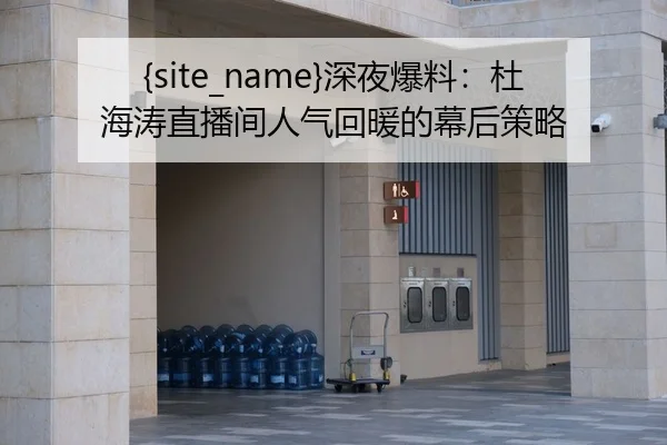吃瓜网深夜爆料：杜海涛直播间人气回暖的幕后策略