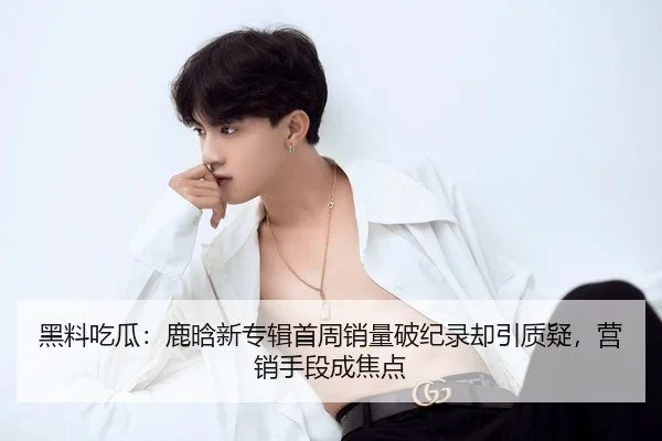 黑料吃瓜：鹿晗新专辑首周销量破纪录却引质疑，营销手段成焦点